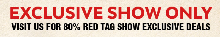 Exclusive Show Only! Visit Us for 80% RED TAG Show Exclusive Deals.
