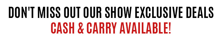 Don't Miss Out Our Show Exclusive Deals, Cash & Carry Available!